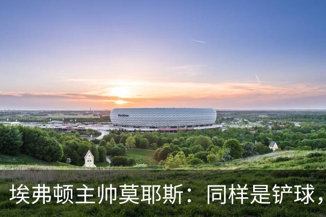 埃弗顿主帅莫耶斯：同样是铲球，我们领了黄牌，切尔西逃过处罚